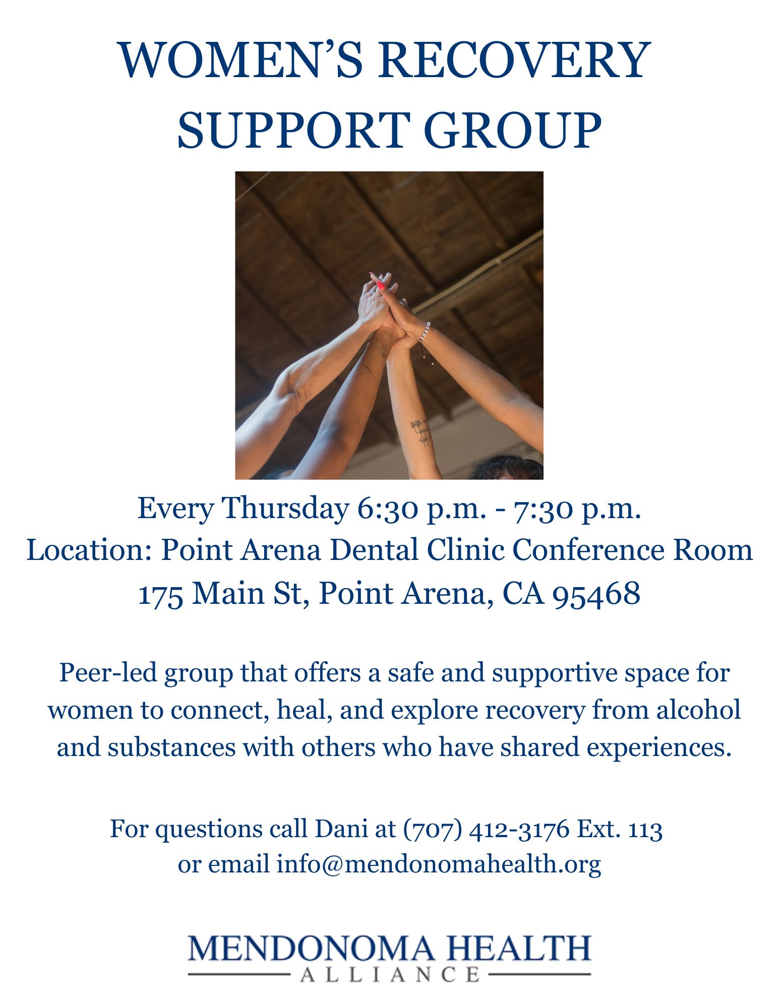Flyer titled “Women’s Recovery Support Group” with a photo of several women raising their hands together in the center in a gesture of unity. The flyer lists meeting details: every Thursday from 6:30 p.m. to 7:30 p.m. at the Point Arena Dental Clinic Conference Room, 175 Main St, Point Arena, CA 95468. It describes the group as a peer-led space for women to connect, heal, and explore recovery from alcohol and substances with others who have shared experiences. Contact information is provided: call Dani at (707) 412-3176 ext. 113 or email info@mendonomahealth.org . The Mendonoma Health Alliance logo appears at the bottom.