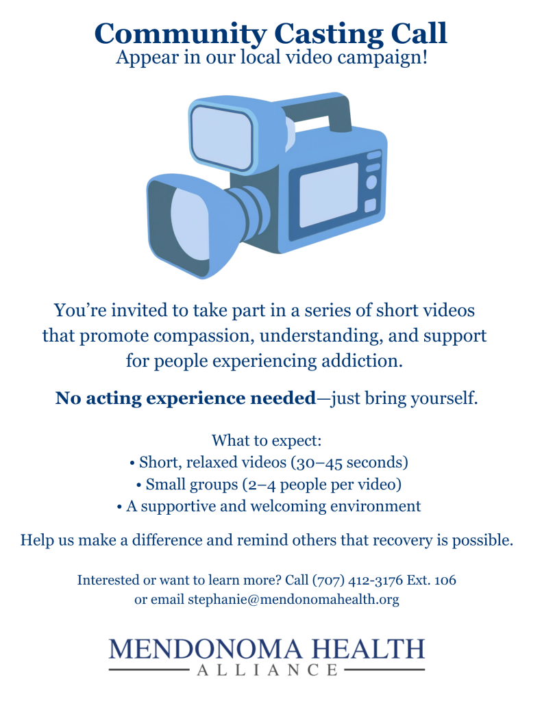 Flyer titled “Community Casting Call: Appear in our local video campaign!” featuring an illustration of a video camera. Text invites community members to participate in short videos promoting compassion and support for people experiencing addiction. It emphasizes no acting experience is needed. Details include 30–45 second videos, small groups of 2–4 people, and a supportive environment. Contact information: call (707) 412-3176 Ext. 106 or email stephanie@mendonomohealth.org . Footer reads “Mendonoma Health Alliance.”