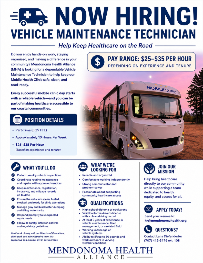 A professionally designed recruitment flyer for Mendonoma Health Alliance advertising a Vehicle Maintenance Technician position. Across the top, large navy blue text reads, "NOW HIRING! VEHICLE MAINTENANCE TECHNICIAN" with the tagline "Help Keep Healthcare on the Road." A medical van icon appears beside the headline. The left side introduces the role, explaining that Mendonoma Health Alliance (MHA) is seeking a dependable Vehicle Maintenance Technician to keep its Mobile Health Clinic safe, clean, and road-ready. A highlighted pay box states "$25–$35 per hour, depending on experience and tenure." A large photo on the right shows MHA's white mobile medical clinic parked outdoors at sunset with the words "Mobile Clinic" displayed above the windshield. A "Position Details" section lists: Part-time (0.25 FTE) Approximately 10 hours per week $25–$35 per hour (based on experience and tenure) The bottom half of the flyer is divided into three columns: What You'll Do Perform weekly vehicle inspections Coordinate routine maintenance and repairs Maintain registration, insurance, and mileage records Keep the vehicle clean, fueled, stocked, and clinic-ready Manage gray and black water dumping and fill water tanks Respond to unexpected repair needs Follow safety, infection control, and regulatory guidelines What We're Looking For Reliable and organized Comfortable working independently Strong communication and problem-solving skills Passion for supporting community healthcare access Qualifications High school diploma or equivalent Valid California driver's license with a clean driving record At least two years of vehicle maintenance, fleet management, or related experience Working knowledge of vehicle systems Ability to lift up to 50 pounds and work outdoors in varying weather conditions The right column encourages applicants to join the mission of bringing healthcare directly to the community. Contact information includes: Apply: hr@mendonomahealth.org Questions: Lana Diefenderfer, (707) 412-3176 ext. 108 The flyer uses a clean white background with navy blue accents and concludes with the Mendonoma Health Alliance logo centered along the bottom.