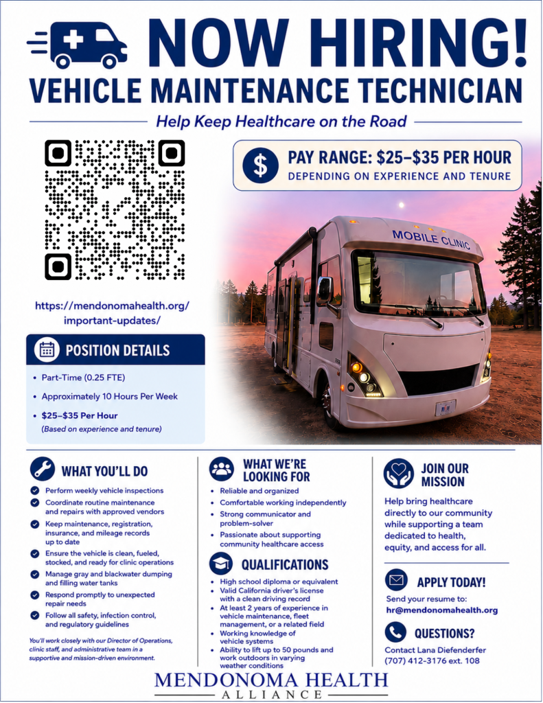 VMT Job Listing A professionally designed recruitment flyer for Mendonoma Health Alliance advertising a Vehicle Maintenance Technician position. Across the top, large navy blue text reads, "NOW HIRING! VEHICLE MAINTENANCE TECHNICIAN" with the tagline "Help Keep Healthcare on the Road." A medical van icon appears beside the headline. The left side introduces the role, explaining that Mendonoma Health Alliance (MHA) is seeking a dependable Vehicle Maintenance Technician to keep its Mobile Health Clinic safe, clean, and road-ready. A highlighted pay box states "$25–$35 per hour, depending on experience and tenure." A large photo on the right shows MHA's white mobile medical clinic parked outdoors at sunset with the words "Mobile Clinic" displayed above the windshield. A "Position Details" section lists: Part-time (0.25 FTE) Approximately 10 hours per week $25–$35 per hour (based on experience and tenure) The bottom half of the flyer is divided into three columns: What You'll Do Perform weekly vehicle inspections Coordinate routine maintenance and repairs Maintain registration, insurance, and mileage records Keep the vehicle clean, fueled, stocked, and clinic-ready Manage gray and black water dumping and fill water tanks Respond to unexpected repair needs Follow safety, infection control, and regulatory guidelines What We're Looking For Reliable and organized Comfortable working independently Strong communication and problem-solving skills Passion for supporting community healthcare access Qualifications High school diploma or equivalent Valid California driver's license with a clean driving record At least two years of vehicle maintenance, fleet management, or related experience Working knowledge of vehicle systems Ability to lift up to 50 pounds and work outdoors in varying weather conditions The right column encourages applicants to join the mission of bringing healthcare directly to the community. Contact information includes: Apply: hr@mendonomahealth.org Questions: Lana Diefenderfer, (707) 412-3176 ext. 108 The flyer uses a clean white background with navy blue accents and concludes with the Mendonoma Health Alliance logo centered along the bottom.
